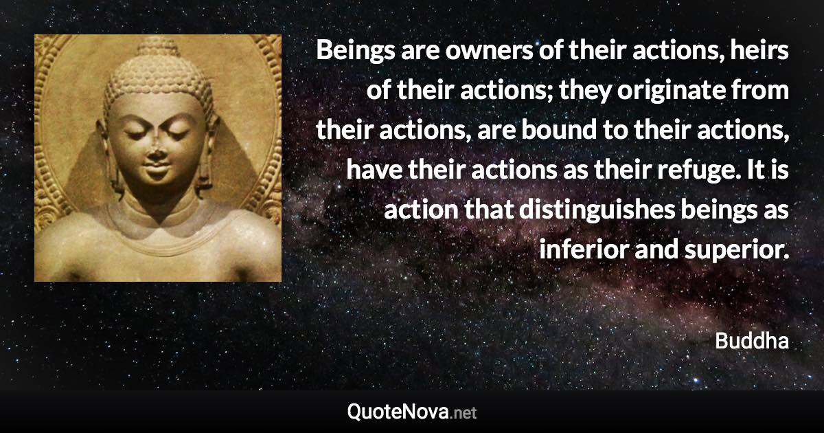 Beings are owners of their actions, heirs of their actions; they originate from their actions, are bound to their actions, have their actions as their refuge. It is action that distinguishes beings as inferior and superior. - Buddha quote