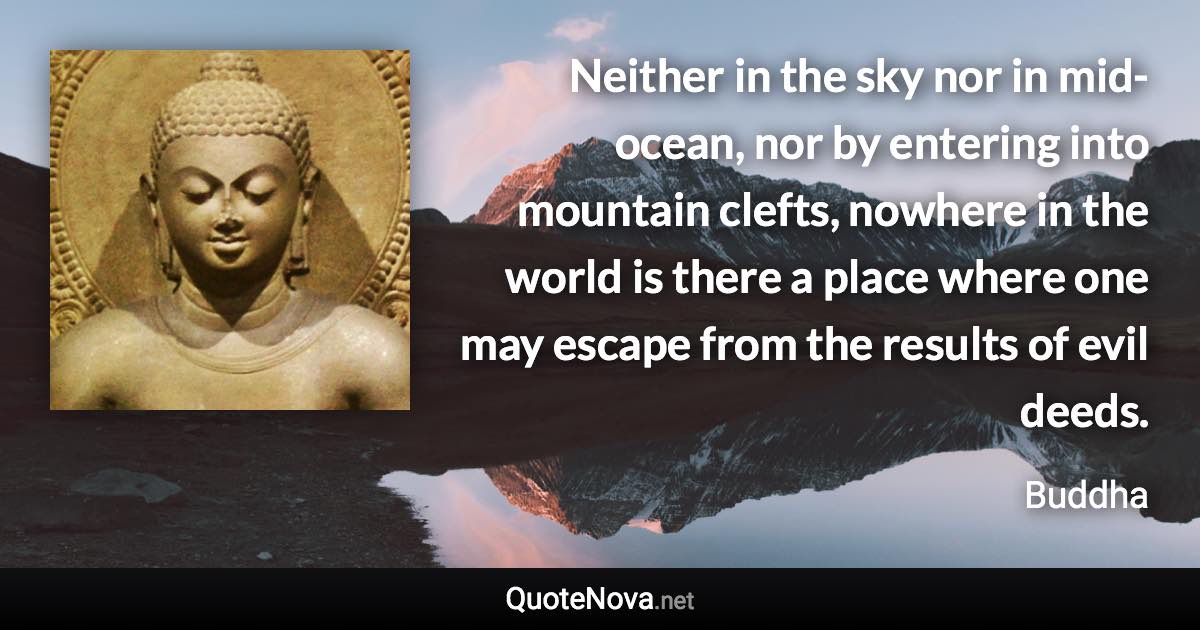 Neither in the sky nor in mid-ocean, nor by entering into mountain clefts, nowhere in the world is there a place where one may escape from the results of evil deeds. - Buddha quote