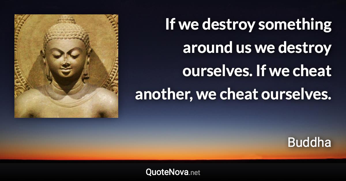 If we destroy something around us we destroy ourselves. If we cheat another, we cheat ourselves. - Buddha quote