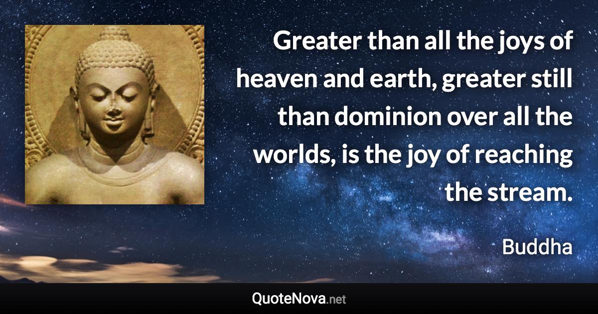 Greater than all the joys of heaven and earth, greater still than dominion over all the worlds, is the joy of reaching the stream. - Buddha quote