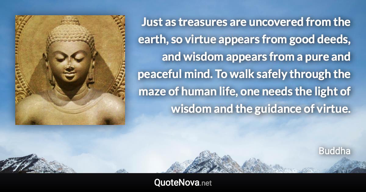 Just as treasures are uncovered from the earth, so virtue appears from good deeds, and wisdom appears from a pure and peaceful mind. To walk safely through the maze of human life, one needs the light of wisdom and the guidance of virtue. - Buddha quote