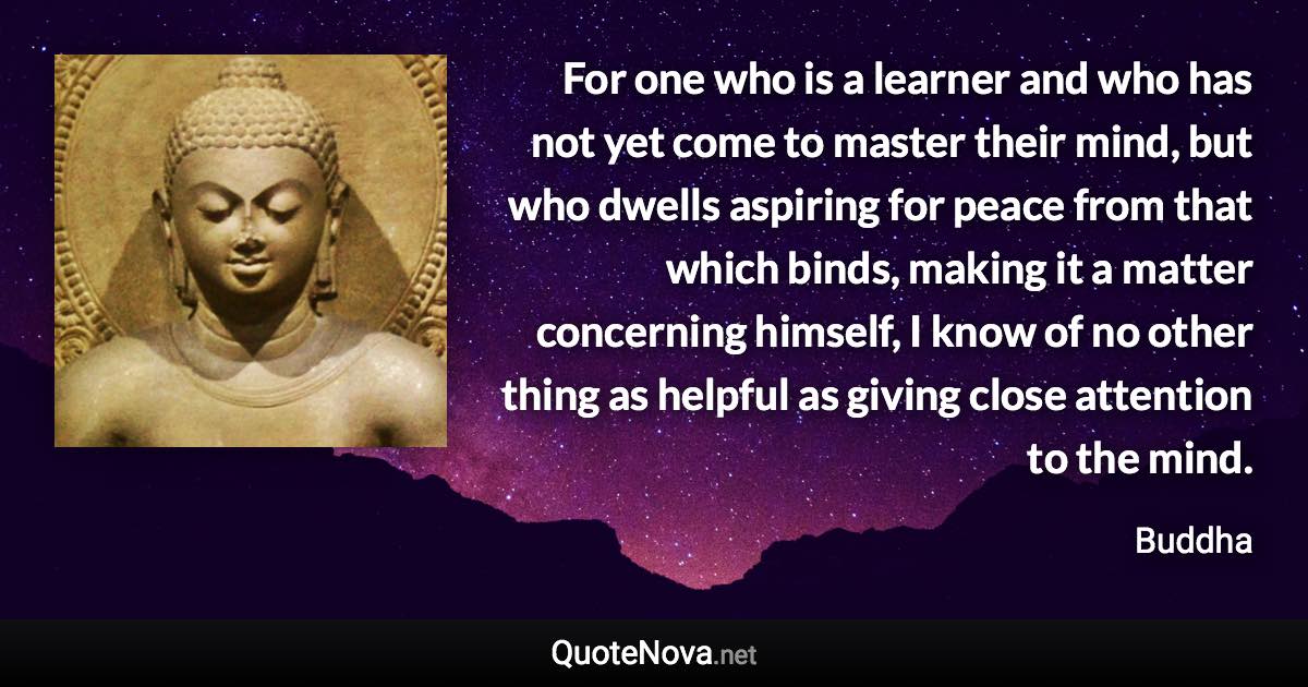 For one who is a learner and who has not yet come to master their mind, but who dwells aspiring for peace from that which binds, making it a matter concerning himself, I know of no other thing as helpful as giving close attention to the mind. - Buddha quote