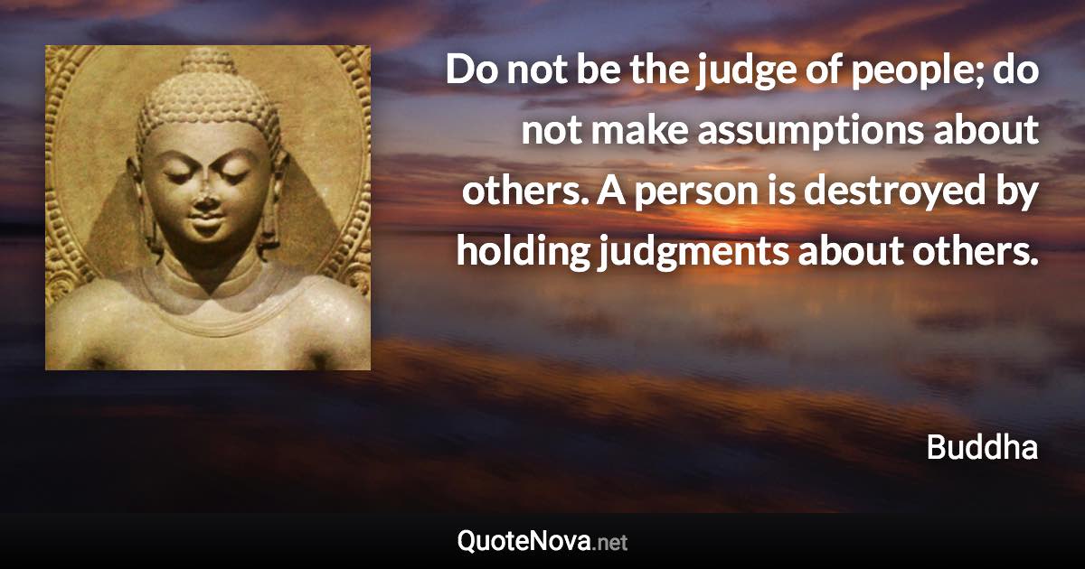 Do not be the judge of people; do not make assumptions about others. A person is destroyed by holding judgments about others. - Buddha quote