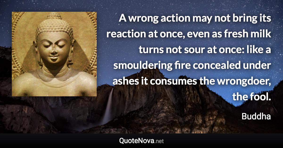 A wrong action may not bring its reaction at once, even as fresh milk turns not sour at once: like a smouldering fire concealed under ashes it consumes the wrongdoer, the fool. - Buddha quote