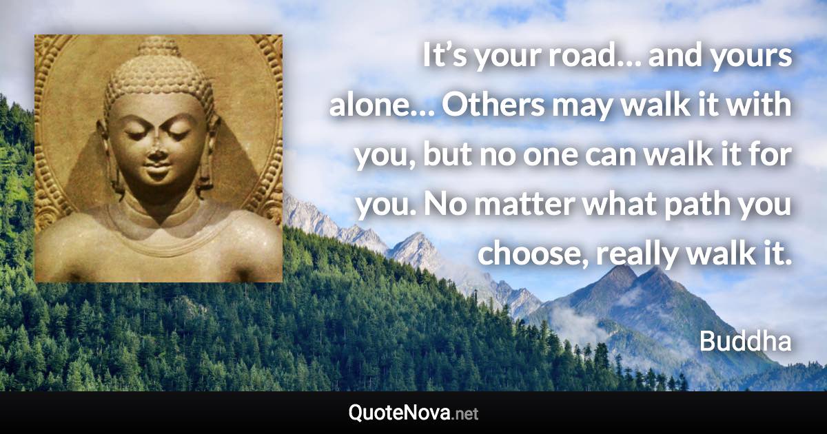 It’s your road… and yours alone… Others may walk it with you, but no one can walk it for you. No matter what path you choose, really walk it. - Buddha quote