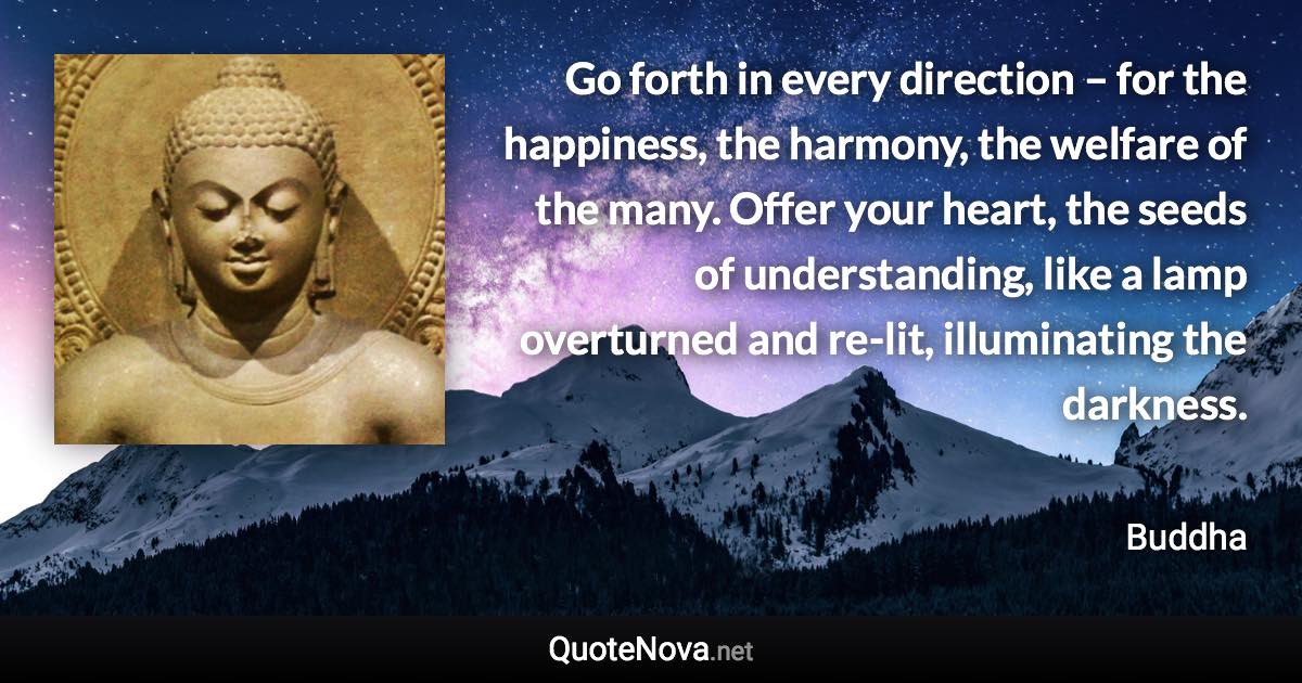 Go forth in every direction – for the happiness, the harmony, the welfare of the many. Offer your heart, the seeds of understanding, like a lamp overturned and re-lit, illuminating the darkness. - Buddha quote