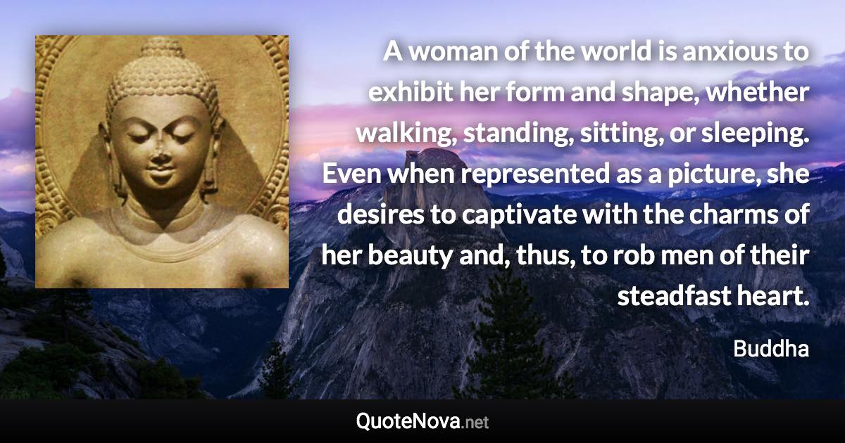 A woman of the world is anxious to exhibit her form and shape, whether walking, standing, sitting, or sleeping. Even when represented as a picture, she desires to captivate with the charms of her beauty and, thus, to rob men of their steadfast heart. - Buddha quote