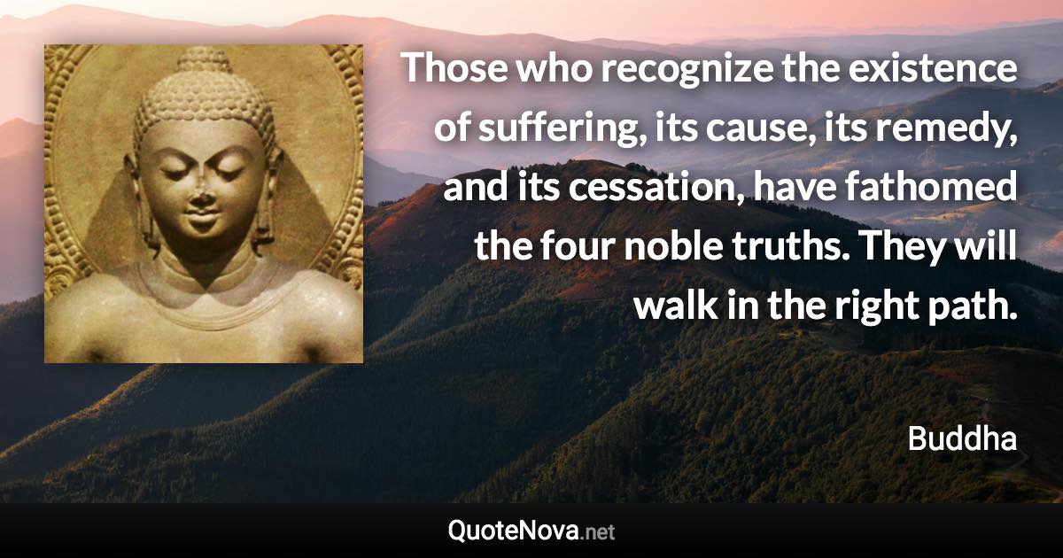 Those who recognize the existence of suffering, its cause, its remedy, and its cessation, have fathomed the four noble truths. They will walk in the right path. - Buddha quote
