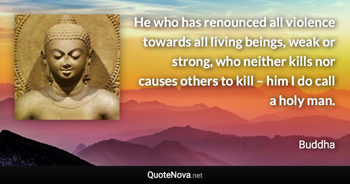 He who has renounced all violence towards all living beings, weak or strong, who neither kills nor causes others to kill – him I do call a holy man. - Buddha quote