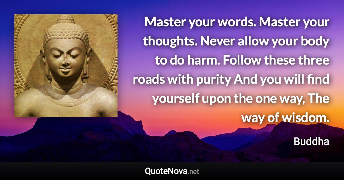 Master your words. Master your thoughts. Never allow your body to do harm. Follow these three roads with purity And you will find yourself upon the one way, The way of wisdom. - Buddha quote