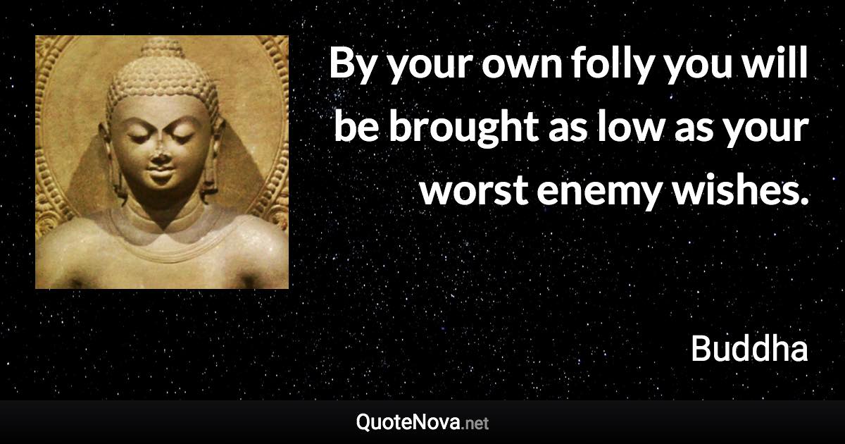 By your own folly you will be brought as low as your worst enemy wishes. - Buddha quote