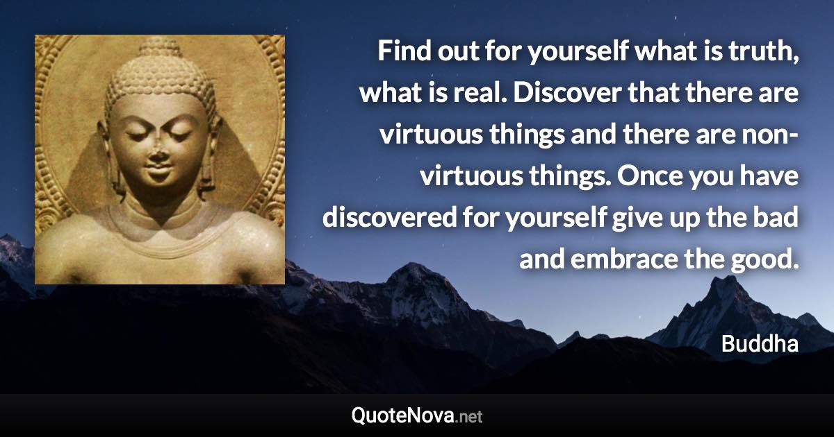 Find out for yourself what is truth, what is real. Discover that there are virtuous things and there are non-virtuous things. Once you have discovered for yourself give up the bad and embrace the good. - Buddha quote