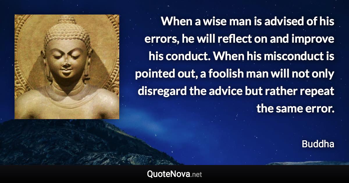 When a wise man is advised of his errors, he will reflect on and improve his conduct. When his misconduct is pointed out, a foolish man will not only disregard the advice but rather repeat the same error. - Buddha quote