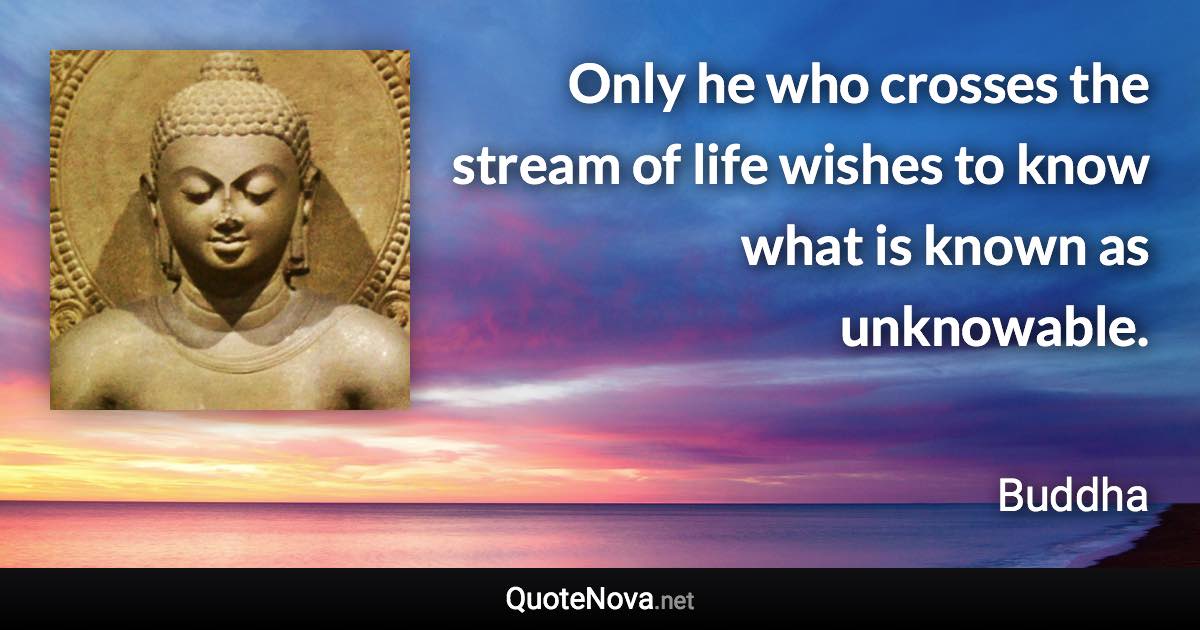 Only he who crosses the stream of life wishes to know what is known as unknowable. - Buddha quote