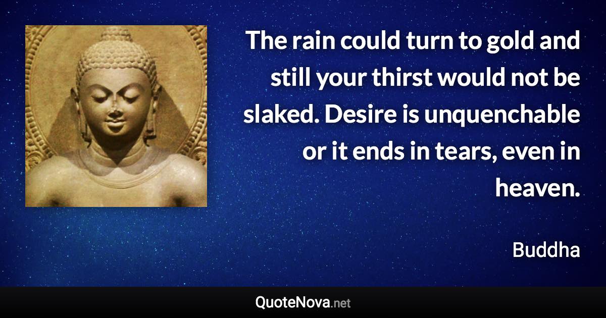 The rain could turn to gold and still your thirst would not be slaked. Desire is unquenchable or it ends in tears, even in heaven. - Buddha quote