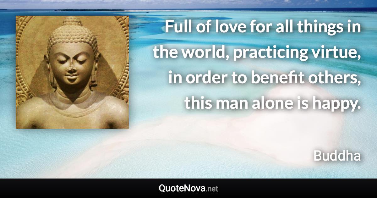 Full of love for all things in the world, practicing virtue, in order to benefit others, this man alone is happy. - Buddha quote