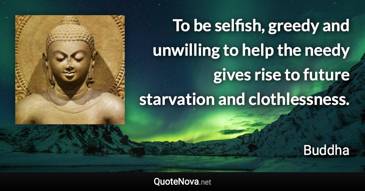 To be selfish, greedy and unwilling to help the needy gives rise to future starvation and clothlessness. - Buddha quote