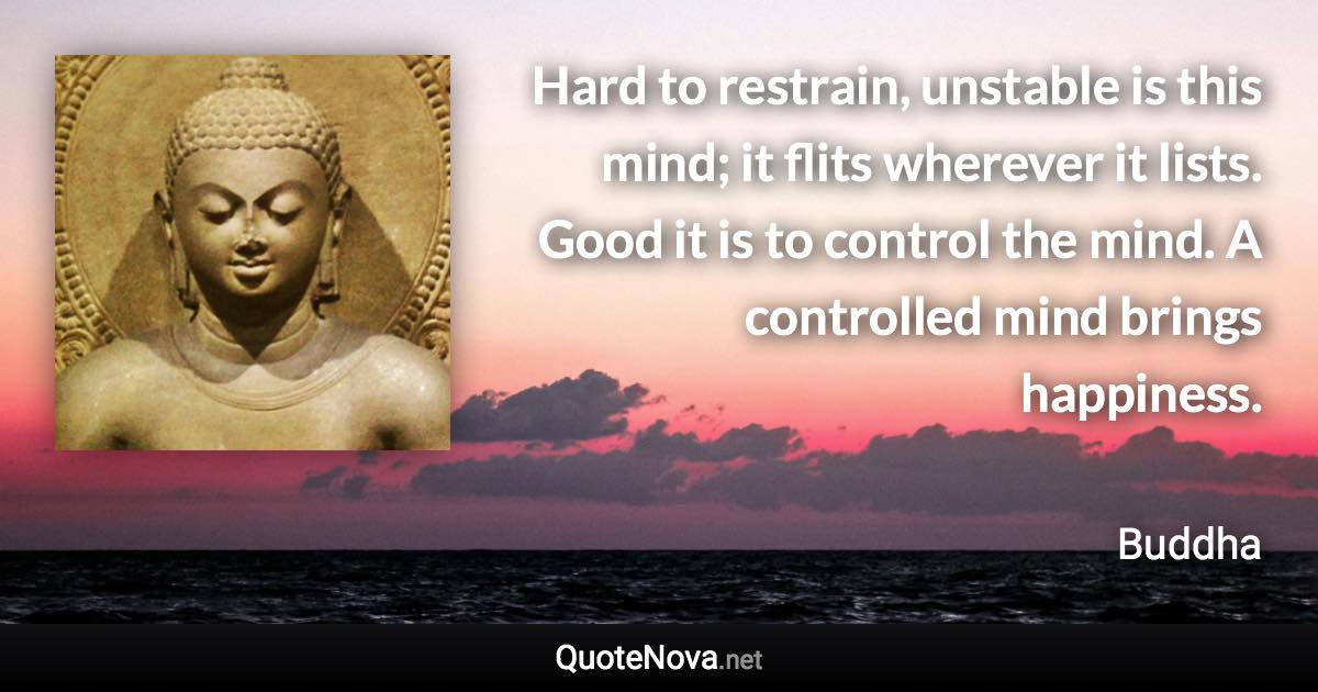 Hard to restrain, unstable is this mind; it flits wherever it lists. Good it is to control the mind. A controlled mind brings happiness. - Buddha quote