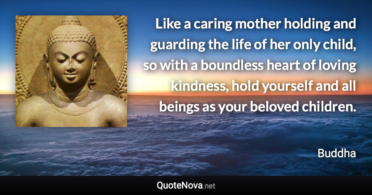 Like a caring mother holding and guarding the life of her only child, so with a boundless heart of loving kindness, hold yourself and all beings as your beloved children. - Buddha quote