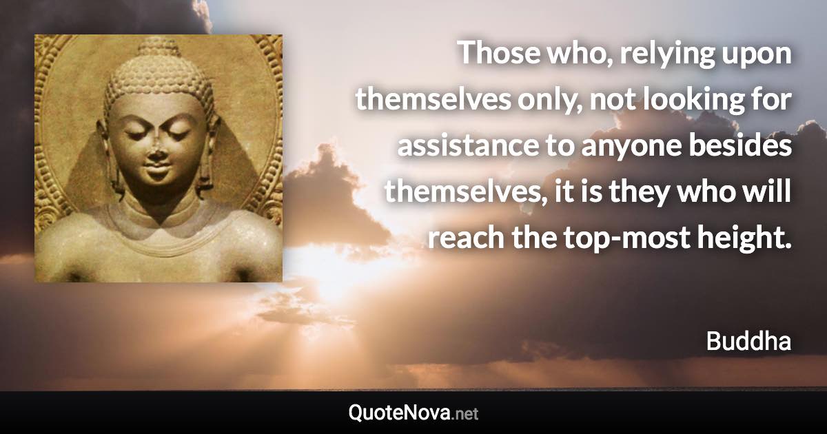 Those who, relying upon themselves only, not looking for assistance to anyone besides themselves, it is they who will reach the top-most height. - Buddha quote