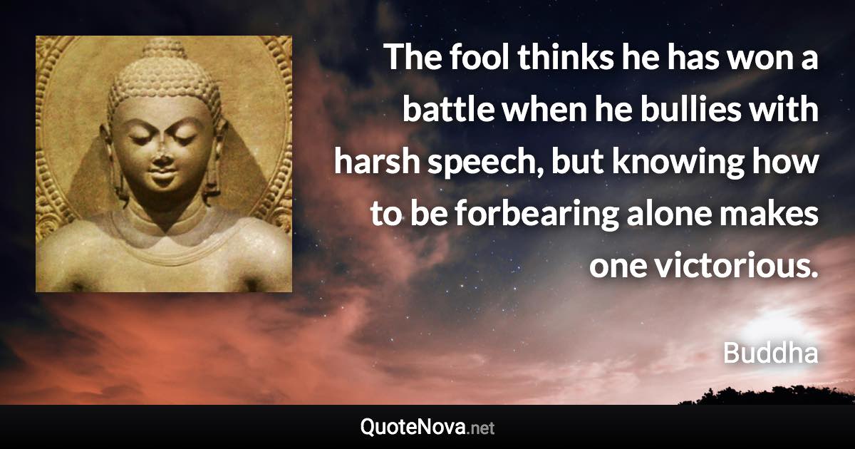 The fool thinks he has won a battle when he bullies with harsh speech, but knowing how to be forbearing alone makes one victorious. - Buddha quote
