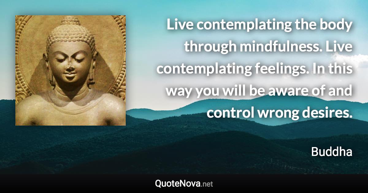 Live contemplating the body through mindfulness. Live contemplating feelings. In this way you will be aware of and control wrong desires. - Buddha quote