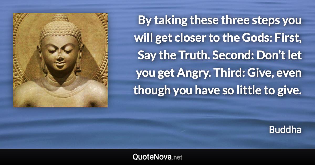 By taking these three steps you will get closer to the Gods: First, Say the Truth. Second: Don’t let you get Angry. Third: Give, even though you have so little to give. - Buddha quote