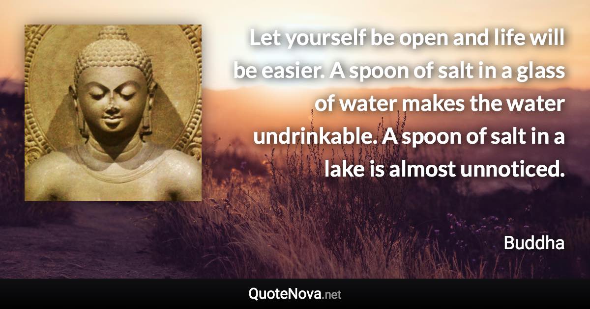 Let yourself be open and life will be easier. A spoon of salt in a glass of water makes the water undrinkable. A spoon of salt in a lake is almost unnoticed. - Buddha quote