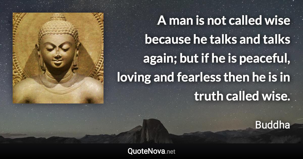 A man is not called wise because he talks and talks again; but if he is peaceful, loving and fearless then he is in truth called wise. - Buddha quote