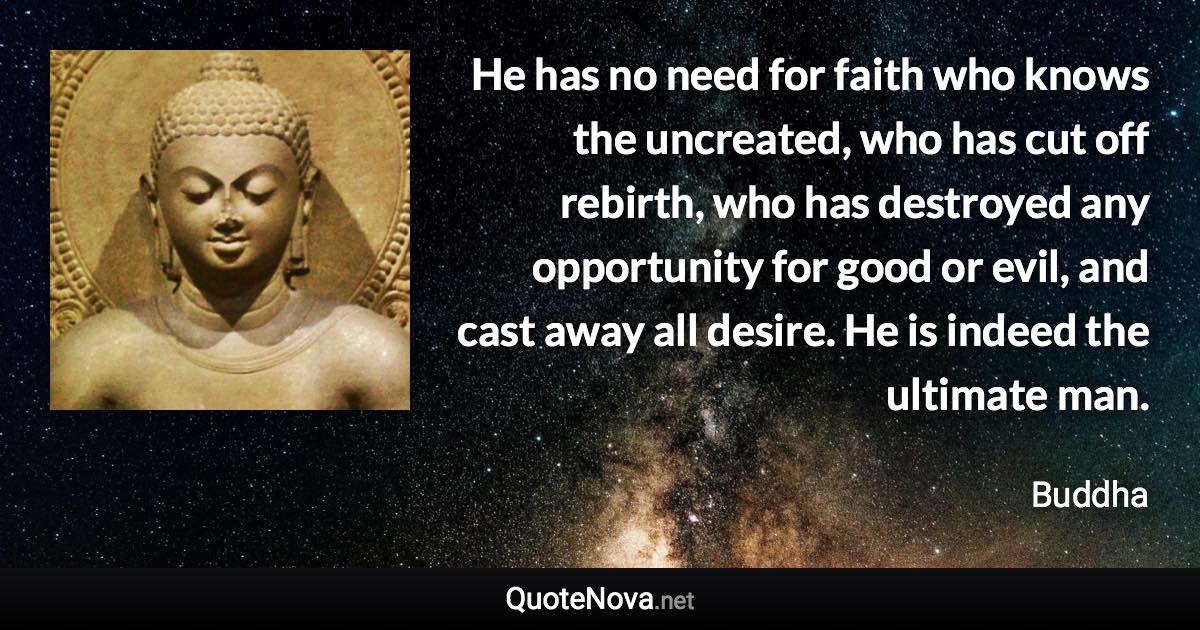 He has no need for faith who knows the uncreated, who has cut off rebirth, who has destroyed any opportunity for good or evil, and cast away all desire. He is indeed the ultimate man. - Buddha quote