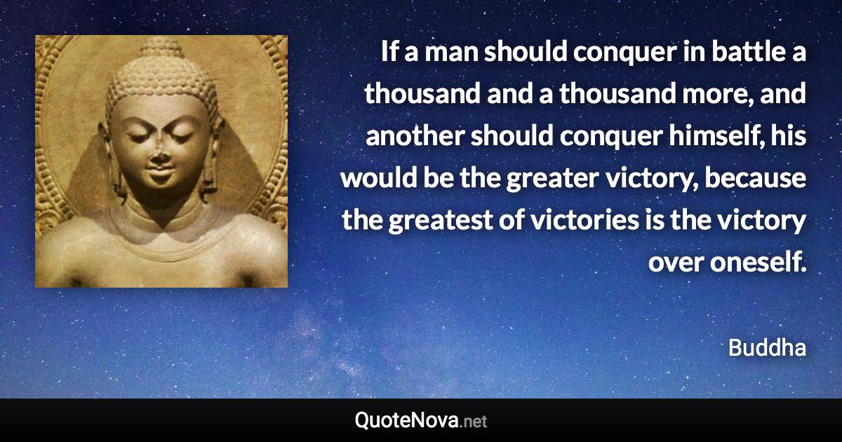 If a man should conquer in battle a thousand and a thousand more, and another should conquer himself, his would be the greater victory, because the greatest of victories is the victory over oneself. - Buddha quote