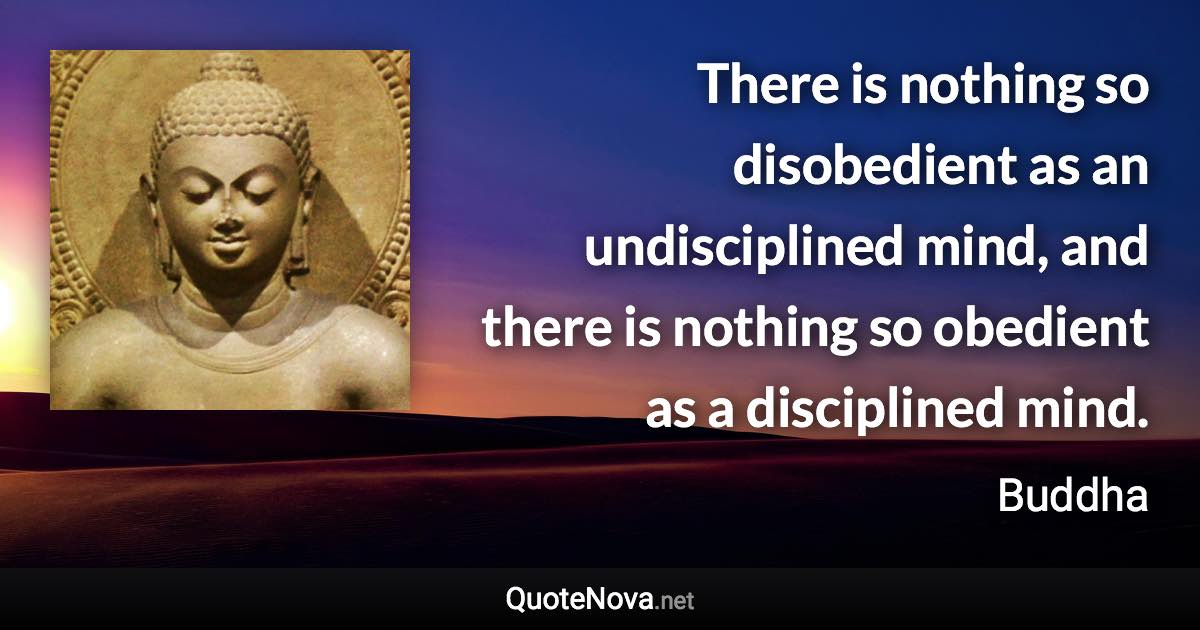 There is nothing so disobedient as an undisciplined mind, and there is nothing so obedient as a disciplined mind. - Buddha quote