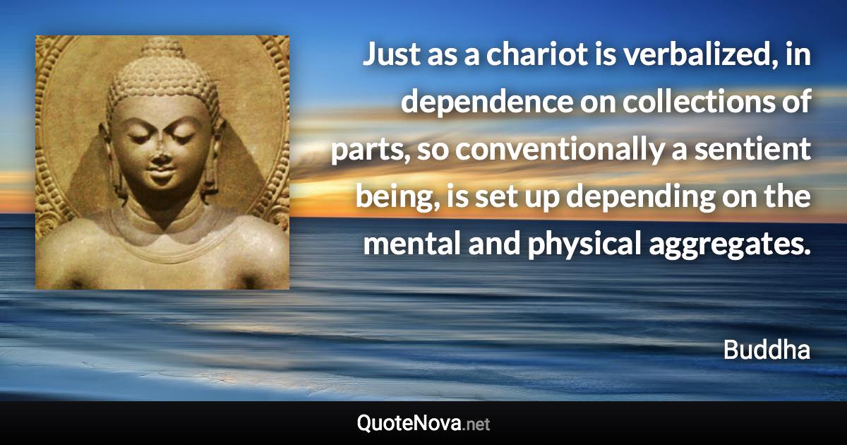 Just as a chariot is verbalized, in dependence on collections of parts, so conventionally a sentient being, is set up depending on the mental and physical aggregates. - Buddha quote