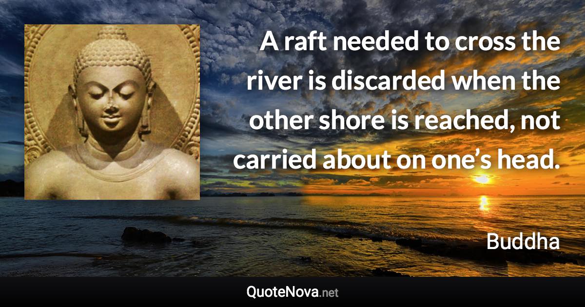 A raft needed to cross the river is discarded when the other shore is reached, not carried about on one’s head. - Buddha quote