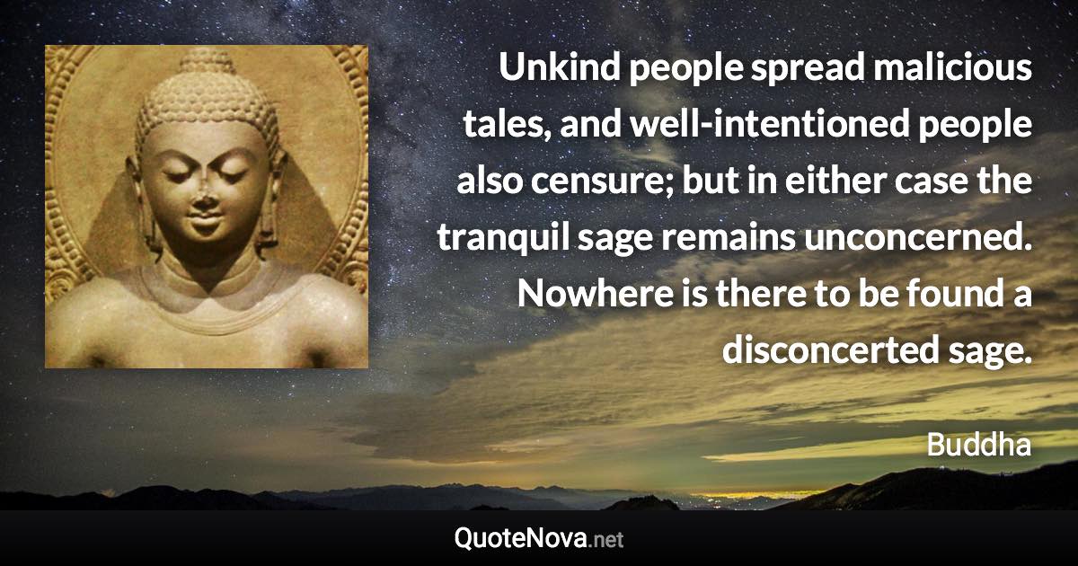 Unkind people spread malicious tales, and well-intentioned people also censure; but in either case the tranquil sage remains unconcerned. Nowhere is there to be found a disconcerted sage. - Buddha quote