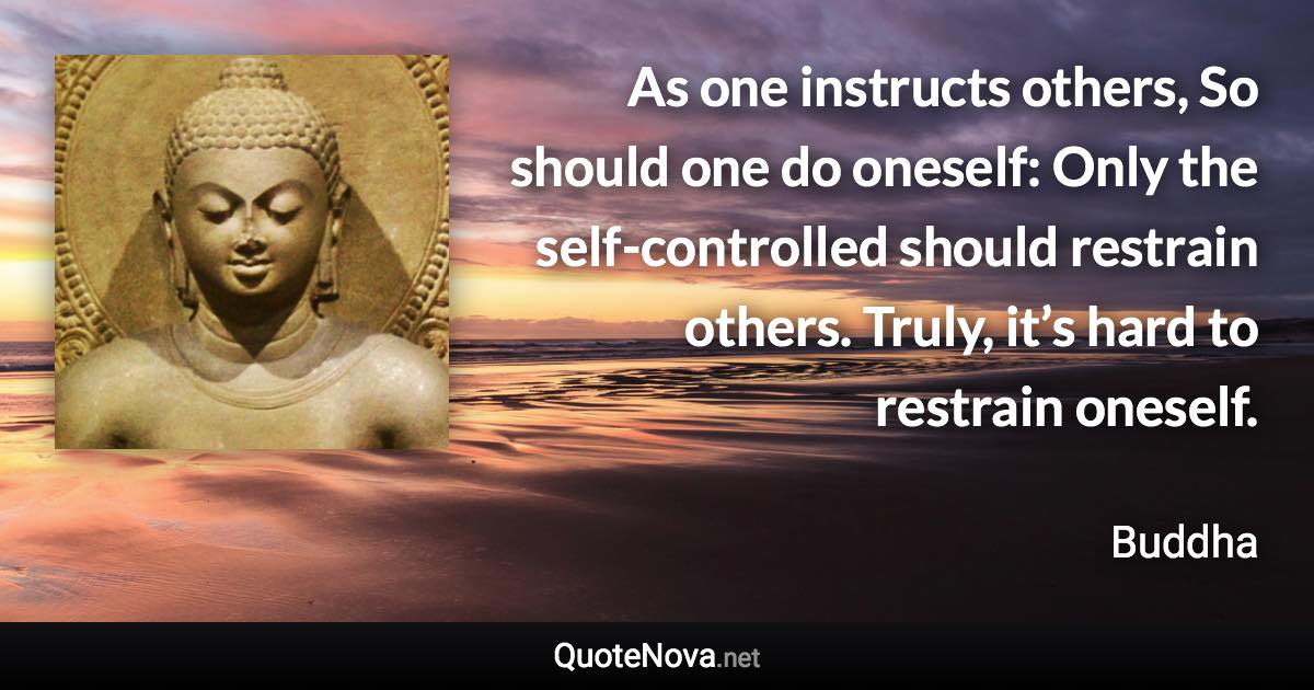 As one instructs others, So should one do oneself: Only the self-controlled should restrain others. Truly, it’s hard to restrain oneself. - Buddha quote