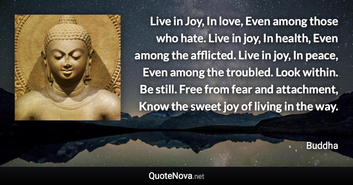 Live in Joy, In love, Even among those who hate. Live in joy, In health, Even among the afflicted. Live in joy, In peace, Even among the troubled. Look within. Be still. Free from fear and attachment, Know the sweet joy of living in the way. - Buddha quote