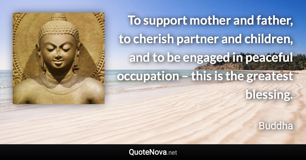 To support mother and father, to cherish partner and children, and to be engaged in peaceful occupation – this is the greatest blessing. - Buddha quote