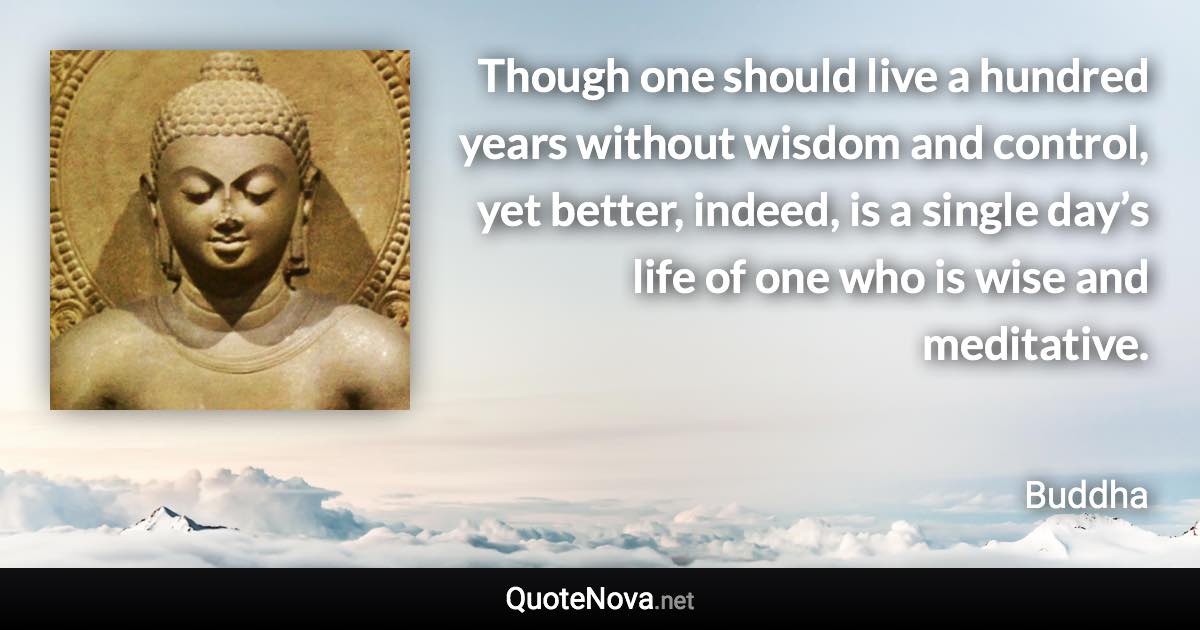 Though one should live a hundred years without wisdom and control, yet better, indeed, is a single day’s life of one who is wise and meditative. - Buddha quote