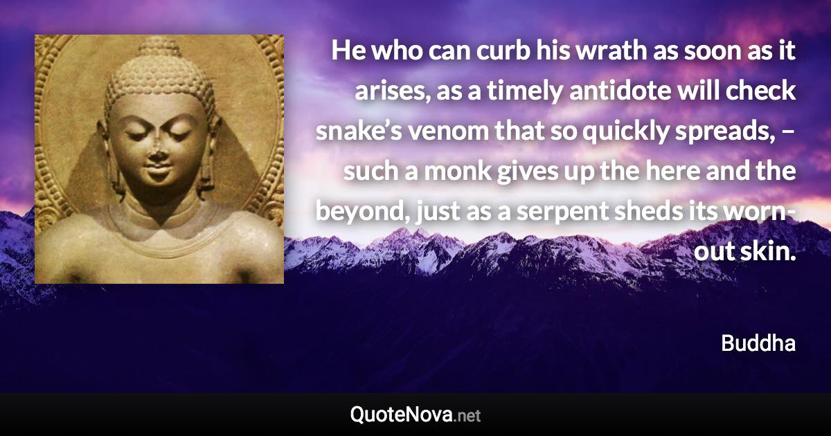 He who can curb his wrath as soon as it arises, as a timely antidote will check snake’s venom that so quickly spreads, – such a monk gives up the here and the beyond, just as a serpent sheds its worn-out skin. - Buddha quote