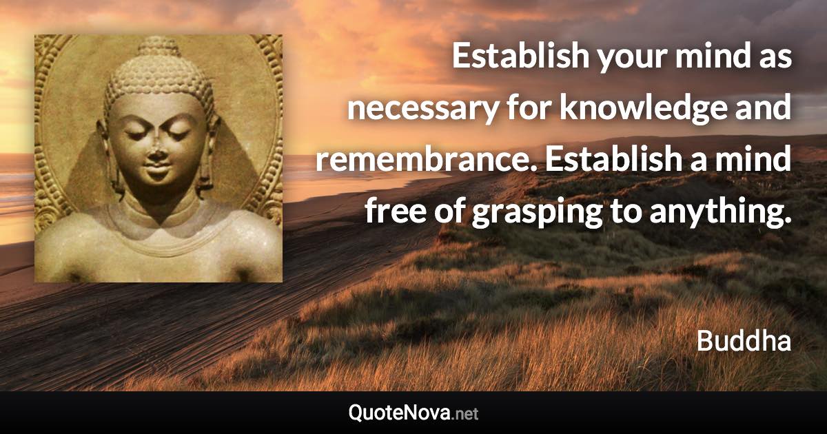 Establish your mind as necessary for knowledge and remembrance. Establish a mind free of grasping to anything. - Buddha quote