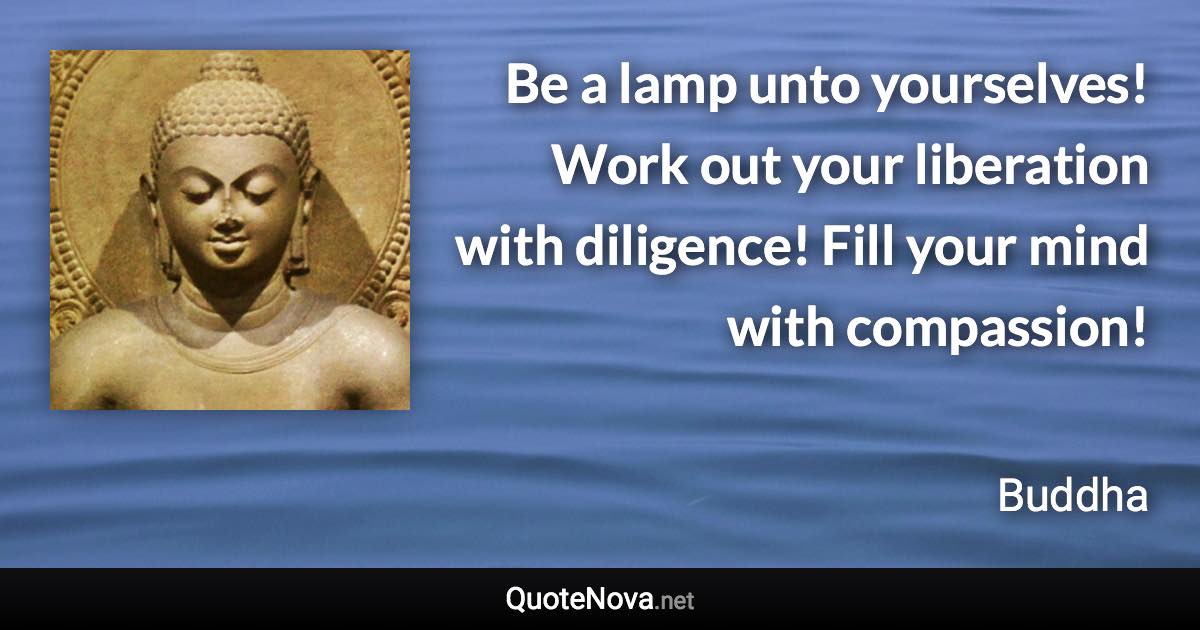 Be a lamp unto yourselves! Work out your liberation with diligence! Fill your mind with compassion! - Buddha quote