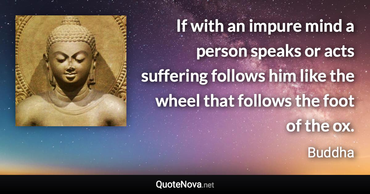 If with an impure mind a person speaks or acts suffering follows him like the wheel that follows the foot of the ox. - Buddha quote