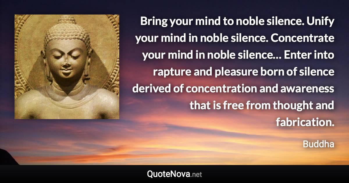 Bring your mind to noble silence. Unify your mind in noble silence. Concentrate your mind in noble silence… Enter into rapture and pleasure born of silence derived of concentration and awareness that is free from thought and fabrication. - Buddha quote