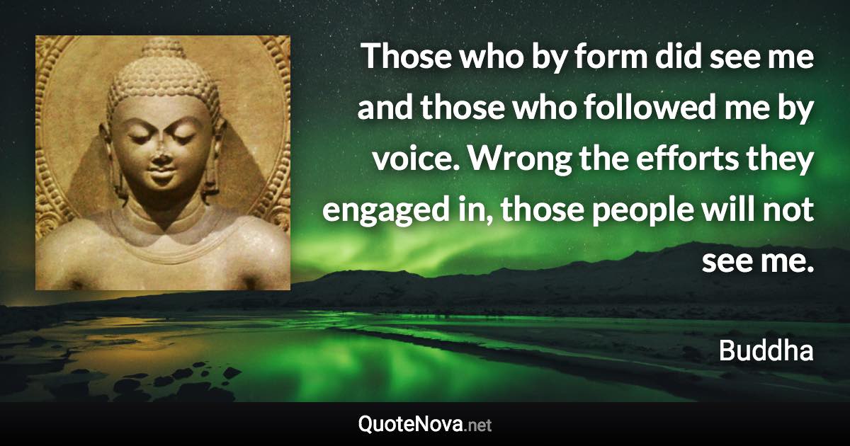 Those who by form did see me and those who followed me by voice. Wrong the efforts they engaged in, those people will not see me. - Buddha quote
