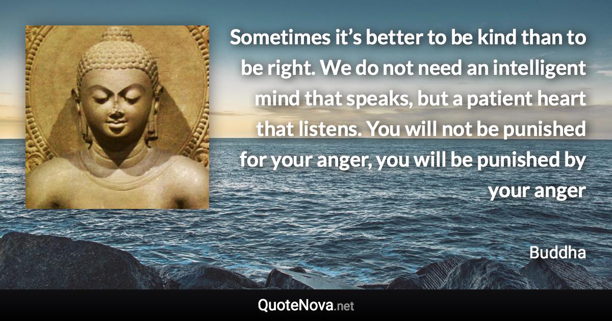 Sometimes it’s better to be kind than to be right. We do not need an intelligent mind that speaks, but a patient heart that listens. You will not be punished for your anger, you will be punished by your anger - Buddha quote