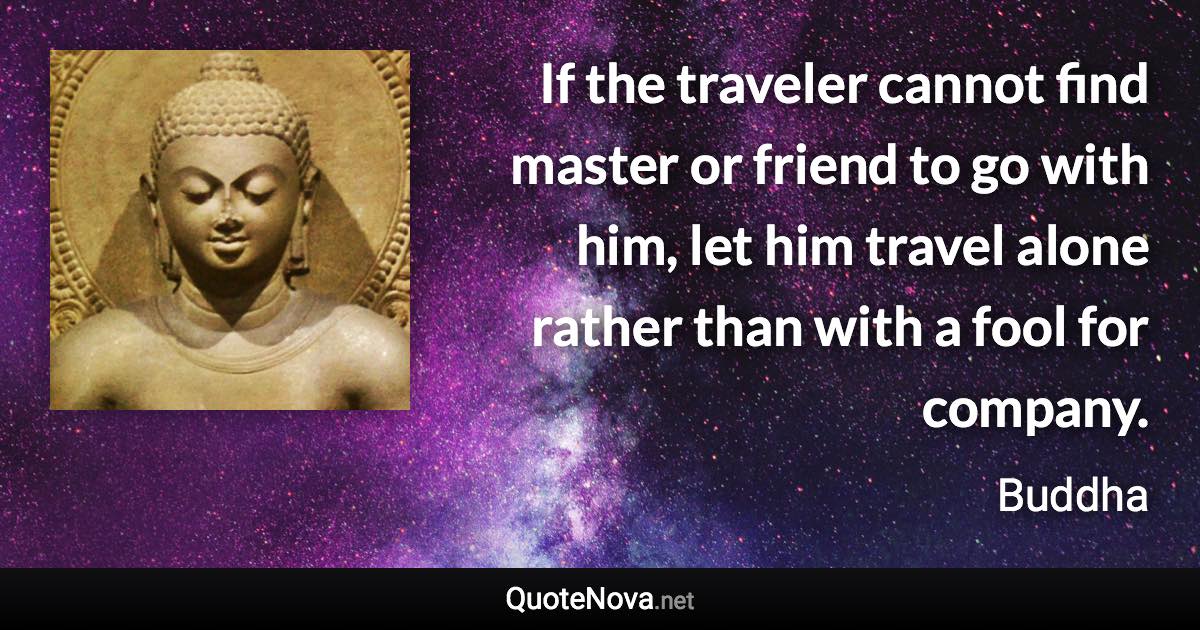 If the traveler cannot find master or friend to go with him, let him travel alone rather than with a fool for company. - Buddha quote