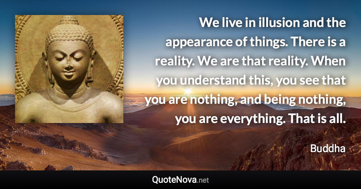 We live in illusion and the appearance of things. There is a reality. We are that reality. When you understand this, you see that you are nothing, and being nothing, you are everything. That is all. - Buddha quote