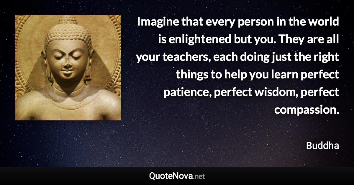 ‎Imagine that every person in the world is enlightened but you. They are all your teachers, each doing just the right things to help you learn perfect patience, perfect wisdom, perfect compassion. - Buddha quote