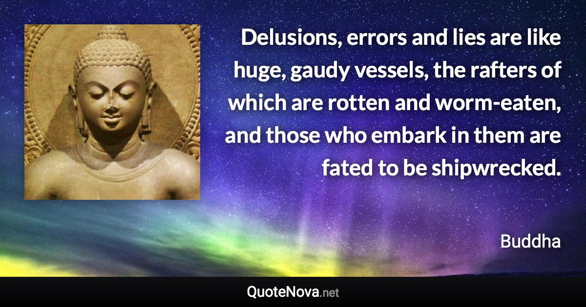 Delusions, errors and lies are like huge, gaudy vessels, the rafters of which are rotten and worm-eaten, and those who embark in them are fated to be shipwrecked. - Buddha quote